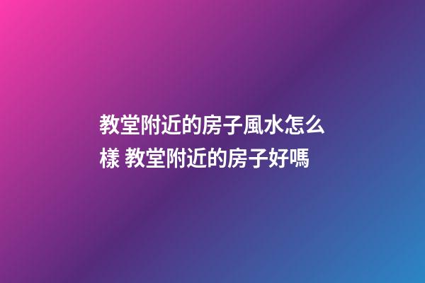 教堂附近的房子風水怎么樣 教堂附近的房子好嗎